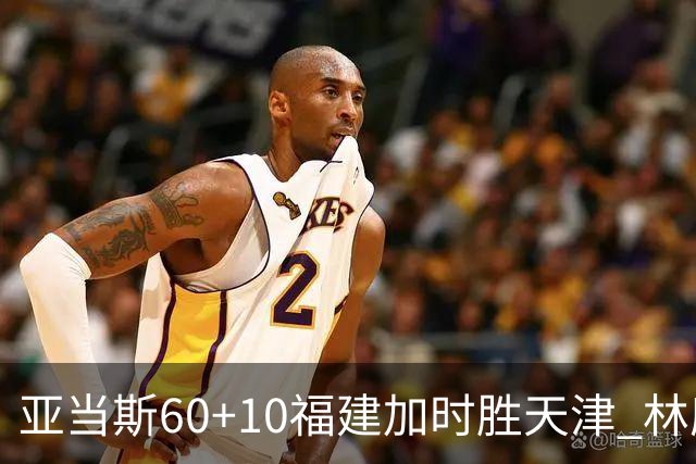 亚当斯60+10福建加时胜天津 林庭谦31+6+8