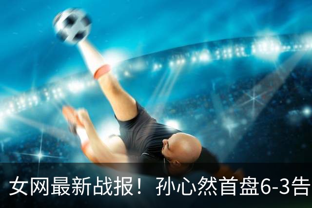 女网最新战报！孙心然首盘6-3告捷：第9局送love game，7号种子或翻车？