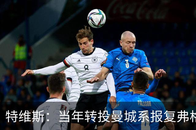 特维斯：当年转投曼城系报复弗格森未兑现曼联留队承诺